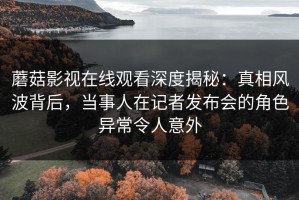 蘑菇影视在线观看深度揭秘：真相风波背后，当事人在记者发布会的角色异常令人意外