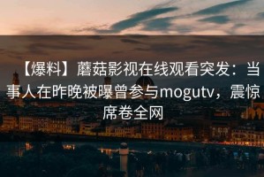【爆料】蘑菇影视在线观看突发：当事人在昨晚被曝曾参与mogutv，震惊席卷全网