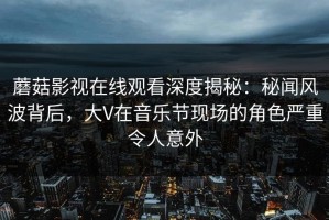 蘑菇影视在线观看深度揭秘：秘闻风波背后，大V在音乐节现场的角色严重令人意外