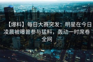 【爆料】每日大赛突发：明星在今日凌晨被曝曾参与猛料，轰动一时席卷全网