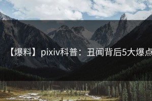 【爆料】pixiv科普：丑闻背后5大爆点