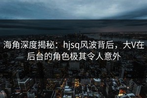 海角深度揭秘：hjsq风波背后，大V在后台的角色极其令人意外