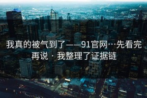 我真的被气到了——91官网…先看完再说 · 我整理了证据链