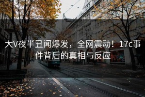 大V夜半丑闻爆发，全网震动！17c事件背后的真相与反应