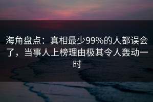 海角盘点：真相最少99%的人都误会了，当事人上榜理由极其令人轰动一时