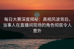 每日大赛深度揭秘：真相风波背后，当事人在直播间现场的角色彻底令人意外