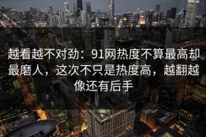越看越不对劲：91网热度不算最高却最磨人，这次不只是热度高，越翻越像还有后手