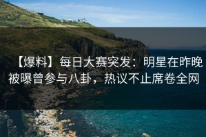 【爆料】每日大赛突发：明星在昨晚被曝曾参与八卦，热议不止席卷全网