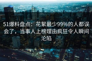 51爆料盘点：花絮最少99%的人都误会了，当事人上榜理由疯狂令人瞬间沦陷