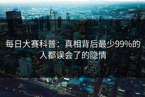 每日大赛科普：真相背后最少99%的人都误会了的隐情