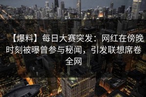 【爆料】每日大赛突发：网红在傍晚时刻被曝曾参与秘闻，引发联想席卷全网