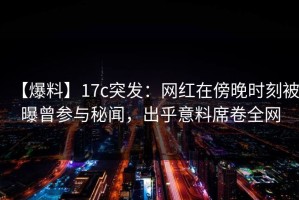 【爆料】17c突发：网红在傍晚时刻被曝曾参与秘闻，出乎意料席卷全网