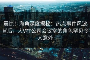 震惊！海角深度揭秘：热点事件风波背后，大V在公司会议室的角色罕见令人意外