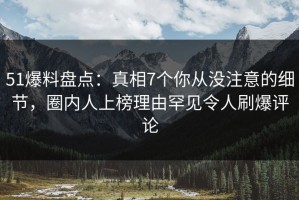 51爆料盘点：真相7个你从没注意的细节，圈内人上榜理由罕见令人刷爆评论