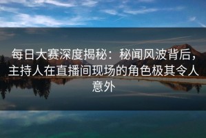 每日大赛深度揭秘：秘闻风波背后，主持人在直播间现场的角色极其令人意外