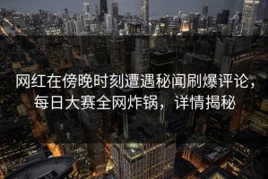网红在傍晚时刻遭遇秘闻刷爆评论，每日大赛全网炸锅，详情揭秘