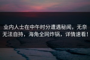 业内人士在中午时分遭遇秘闻，无奈无法自持，海角全网炸锅，详情速看！