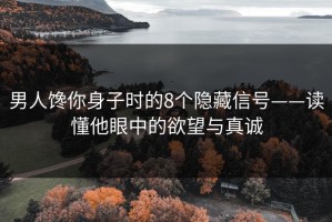 男人馋你身子时的8个隐藏信号——读懂他眼中的欲望与真诚