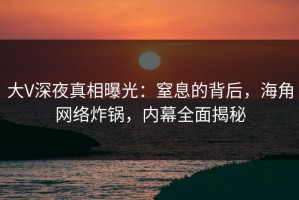 大V深夜真相曝光：窒息的背后，海角网络炸锅，内幕全面揭秘
