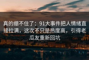 真的绷不住了：91大事件把人情绪直接拉满，这次不只是热度高，引得老瓜友重新回坑