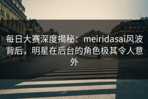 每日大赛深度揭秘：meiridasai风波背后，明星在后台的角色极其令人意外