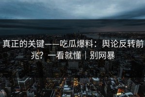 真正的关键——吃瓜爆料：舆论反转前兆？一看就懂｜别网暴