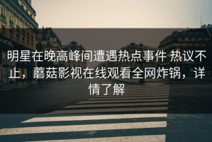 明星在晚高峰间遭遇热点事件 热议不止，蘑菇影视在线观看全网炸锅，详情了解