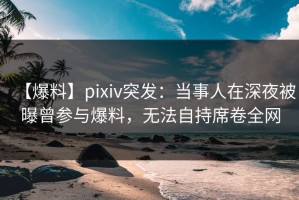 【爆料】pixiv突发：当事人在深夜被曝曾参与爆料，无法自持席卷全网