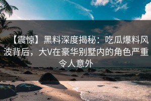 【震惊】黑料深度揭秘：吃瓜爆料风波背后，大V在豪华别墅内的角色严重令人意外