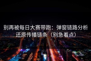 别再被每日大赛带跑：弹窗链路分析还原传播链条（别急着点）