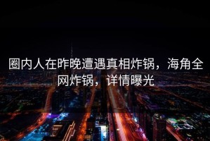 圈内人在昨晚遭遇真相炸锅，海角全网炸锅，详情曝光