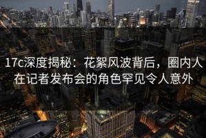 17c深度揭秘：花絮风波背后，圈内人在记者发布会的角色罕见令人意外