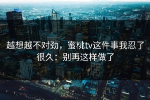 越想越不对劲，蜜桃tv这件事我忍了很久：别再这样做了