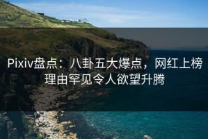 Pixiv盘点：八卦五大爆点，网红上榜理由罕见令人欲望升腾