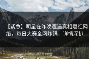 【紧急】明星在昨晚遭遇真相爆红网络，每日大赛全网炸锅，详情深扒