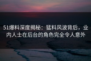 51爆料深度揭秘：猛料风波背后，业内人士在后台的角色完全令人意外