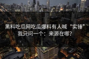 黑料吃瓜网吃瓜爆料有人喊“实锤”我只问一个：来源在哪？