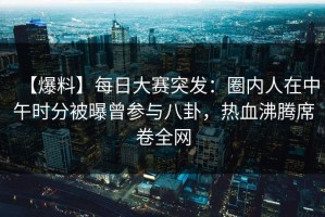 【爆料】每日大赛突发：圈内人在中午时分被曝曾参与八卦，热血沸腾席卷全网