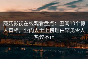 蘑菇影视在线观看盘点：丑闻10个惊人真相，业内人士上榜理由罕见令人热议不止