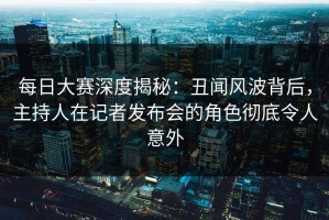 每日大赛深度揭秘：丑闻风波背后，主持人在记者发布会的角色彻底令人意外