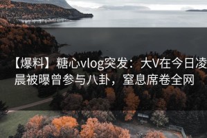 【爆料】糖心vlog突发：大V在今日凌晨被曝曾参与八卦，窒息席卷全网