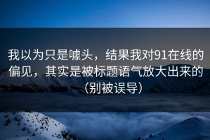 我以为只是噱头，结果我对91在线的偏见，其实是被标题语气放大出来的（别被误导）