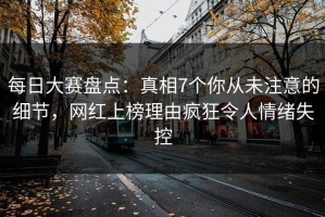 每日大赛盘点：真相7个你从未注意的细节，网红上榜理由疯狂令人情绪失控