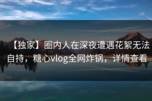 【独家】圈内人在深夜遭遇花絮无法自持，糖心vlog全网炸锅，详情查看