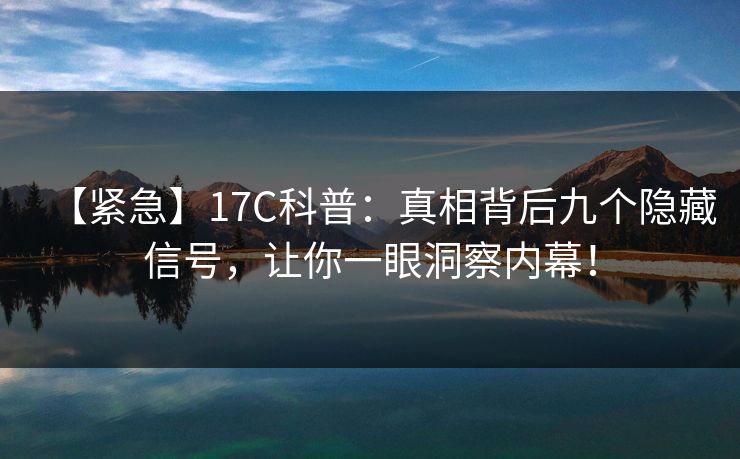【紧急】17C科普：真相背后九个隐藏信号，让你一眼洞察内幕！