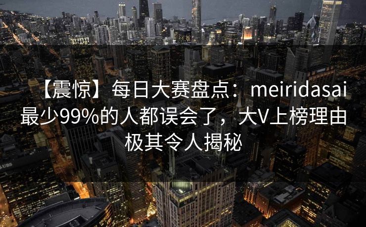 【震惊】每日大赛盘点：meiridasai最少99%的人都误会了，大V上榜理由极其令人揭秘