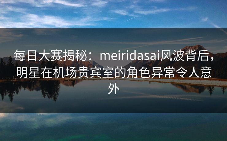 每日大赛揭秘：meiridasai风波背后，明星在机场贵宾室的角色异常令人意外