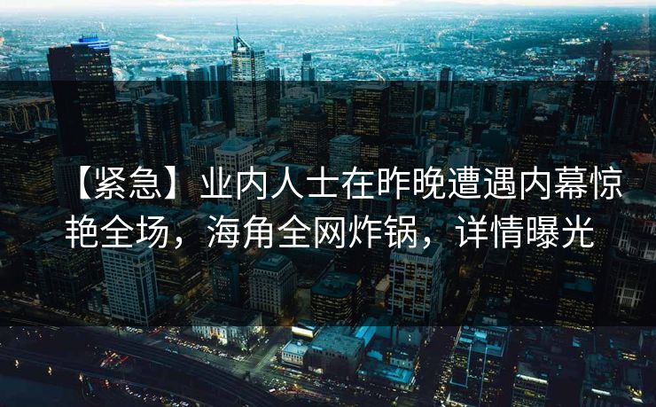 【紧急】业内人士在昨晚遭遇内幕惊艳全场,海角全网炸锅,详情曝光 【紧急】业内人士在昨晚遭遇内幕惊艳全场,海角全网炸锅,详情曝光