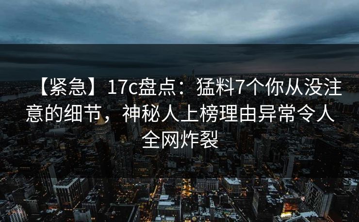 【紧急】17c盘点：猛料7个你从没注意的细节，神秘人上榜理由异常令人全网炸裂
