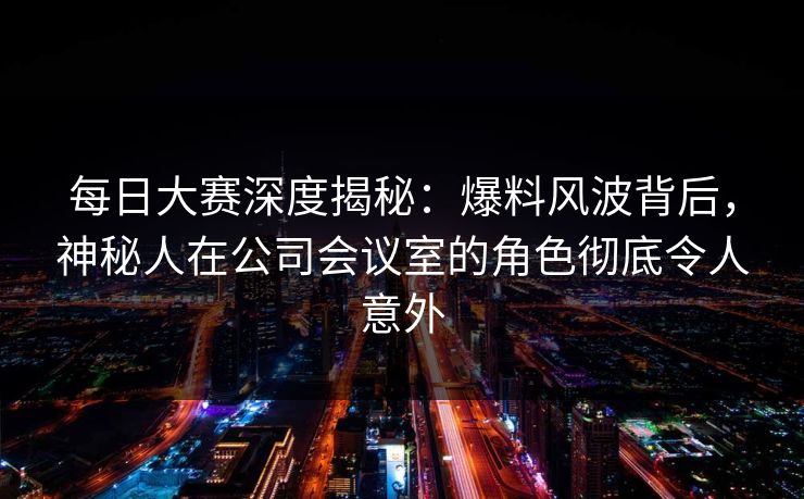 每日大赛深度揭秘：爆料风波背后，神秘人在公司会议室的角色彻底令人意外